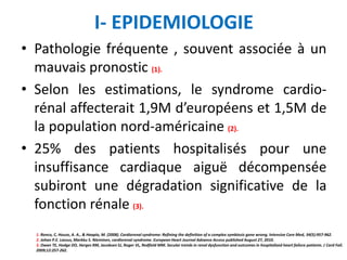 I- EPIDEMIOLOGIE
• Pathologie fréquente , souvent associée à un
mauvais pronostic (1).
• Selon les estimations, le syndrome cardio-
rénal affecterait 1,9M d’européens et 1,5M de
la population nord-américaine (2).
• 25% des patients hospitalisés pour une
insuffisance cardiaque aiguë décompensée
subiront une dégradation significative de la
fonction rénale (3).
1. Ronco, C, House, A. A., & Haapio, M. (2008). Cardiorenal syndrome: Refining the definition of a complex symbiosis gone wrong. Intensive Care Med, 34(5):957-962.
2. Johan P.E. Lassus, Markku S. Nieminen, cardiorenal syndrome. European Heart Journal Advance Access published August 27, 2010.
3. Owan TE, Hodge DO, Herges RM, Jacobsen SJ, Roger VL, Redfield MM. Secular trends in renal dysfunction and outcomes in hospitalized heart failure patients. J Card Fail.
2009;12:257-262.
 