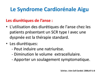 Le Syndrome Cardiorénale Aigu
Les diurétiques de l’anse :
• L'utilisation des diurétiques de l'anse chez les
patients présentant un SCR type I avec une
dyspnée est la thérapie standard.
• Les diurétiques:
- Peut induire une natriurèse.
- Diminution le volume extracellulaire.
- Apporter un soulagement symptomatique.
Schrier. J Am Coll Cardiol. 2006;47:1-8.
 