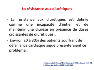 La résistance aux diurétiques
- La résistance aux diurétiques est définie
comme une incapacité d’initier et de
maintenir une diurèse en présence de doses
croissantes de diurétiques 1.
- Environ 20 à 30% des patients souffrant de
défaillance cardiaque aiguë présenteraient ce
problème 2.
1. Kramer et al. Nephrol Dial Transplant. 1999;14(suppl 4):39-42.
2. Ellison. Cardiology. 2002;96:132-143.
 