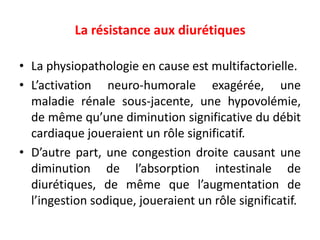 La résistance aux diurétiques
• La physiopathologie en cause est multifactorielle.
• L’activation neuro-humorale exagérée, une
maladie rénale sous-jacente, une hypovolémie,
de même qu’une diminution significative du débit
cardiaque joueraient un rôle significatif.
• D’autre part, une congestion droite causant une
diminution de l’absorption intestinale de
diurétiques, de même que l’augmentation de
l’ingestion sodique, joueraient un rôle significatif.
 
