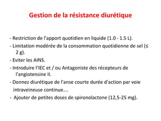 Gestion de la résistance diurétique
- Restriction de l'apport quotidien en liquide (1.0 - 1.5 L).
- Limitation modérée de la consommation quotidienne de sel (≤
2 g).
- Eviter les AINS.
- Introduire l‘IEC et / ou Antagoniste des récepteurs de
l'angiotensine II.
- Donnez diurétique de l'anse courte durée d'action par voie
intraveineuse continue….
- Ajouter de petites doses de spironolactone (12,5-25 mg).
 