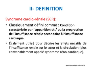 II- DEFINITION
Syndrome cardio-rénale (SCR):
• Classiquement défini comme : Condition
caractérisée par l‘apparition et / ou la progression
de l'insuffisance rénale secondaire à l’insuffisance
cardiaque.
• Également utilisé pour décrire les effets négatifs de
l’insuffisance rénale sur le cœur et la circulation (plus
convenablement appelé syndrome réno-cardiaque).
Nephrol Dial Transplant 2011; 26: 62–74
 