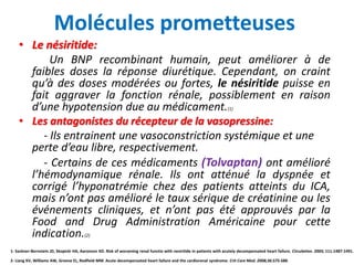 Molécules prometteuses
• Le nésiritide:
Un BNP recombinant humain, peut améliorer à de
faibles doses la réponse diurétique. Cependant, on craint
qu’à des doses modérées ou fortes, le nésiritide puisse en
fait aggraver la fonction rénale, possiblement en raison
d’une hypotension due au médicament.(1)
• Les antagonistes du récepteur de la vasopressine:
- Ils entrainent une vasoconstriction systémique et une
perte d’eau libre, respectivement.
- Certains de ces médicaments (Tolvaptan) ont amélioré
l’hémodynamique rénale. Ils ont atténué la dyspnée et
corrigé l’hyponatrémie chez des patients atteints du ICA,
mais n’ont pas amélioré le taux sérique de créatinine ou les
événements cliniques, et n’ont pas été approuvés par la
Food and Drug Administration Américaine pour cette
indication.(2)
1- Sackner-Bernstein JD, Skopicki HA, Aaronson KD. Risk of worsening renal functio with nesiritide in patients with acutely decompensated heart failure. Circulation. 2005; 111:1487-1491.
2- Liang KV, Williams AW, Greene EL, Redfield MM. Acute decompensated heart failure and the cardiorenal syndrome. Crit Care Med. 2008;36:S75-S88.
 