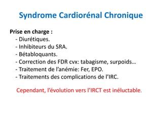 Syndrome Cardiorénal Chronique
Prise en charge :
- Diurétiques.
- Inhibiteurs du SRA.
- Bétabloquants.
- Correction des FDR cvx: tabagisme, surpoids…
- Traitement de l’anémie: Fer, EPO.
- Traitements des complications de l’IRC.
Cependant, l’évolution vers l’IRCT est inéluctable.
 
