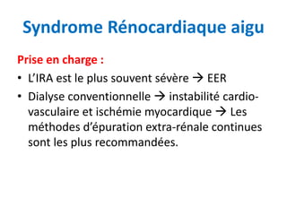 Syndrome Rénocardiaque aigu
Prise en charge :
• L’IRA est le plus souvent sévère  EER
• Dialyse conventionnelle  instabilité cardio-
vasculaire et ischémie myocardique  Les
méthodes d’épuration extra-rénale continues
sont les plus recommandées.
 