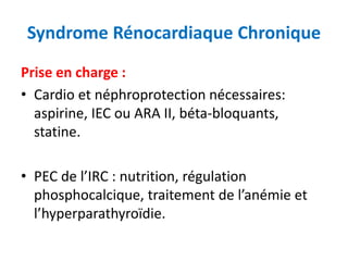 Syndrome Rénocardiaque Chronique
Prise en charge :
• Cardio et néphroprotection nécessaires:
aspirine, IEC ou ARA II, béta-bloquants,
statine.
• PEC de l’IRC : nutrition, régulation
phosphocalcique, traitement de l’anémie et
l’hyperparathyroïdie.
 
