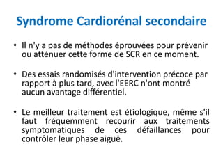 Syndrome Cardiorénal secondaire
• Il n'y a pas de méthodes éprouvées pour prévenir
ou atténuer cette forme de SCR en ce moment.
• Des essais randomisés d'intervention précoce par
rapport à plus tard, avec l'EERC n'ont montré
aucun avantage différentiel.
• Le meilleur traitement est étiologique, même s'il
faut fréquemment recourir aux traitements
symptomatiques de ces défaillances pour
contrôler leur phase aiguë.
 