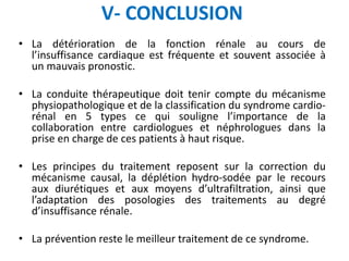 V- CONCLUSION
• La détérioration de la fonction rénale au cours de
l’insuffisance cardiaque est fréquente et souvent associée à
un mauvais pronostic.
• La conduite thérapeutique doit tenir compte du mécanisme
physiopathologique et de la classification du syndrome cardio-
rénal en 5 types ce qui souligne l’importance de la
collaboration entre cardiologues et néphrologues dans la
prise en charge de ces patients à haut risque.
• Les principes du traitement reposent sur la correction du
mécanisme causal, la déplétion hydro-sodée par le recours
aux diurétiques et aux moyens d’ultrafiltration, ainsi que
l’adaptation des posologies des traitements au degré
d’insuffisance rénale.
• La prévention reste le meilleur traitement de ce syndrome.
 