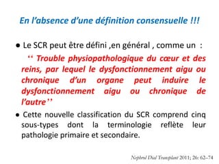 En l’absence d’une définition consensuelle !!!
● Le SCR ​​peut être défini ,en général , comme un :
ʻʻ Trouble physiopathologique du cœur et des
reins, par lequel le dysfonctionnement aigu ou
chronique d’un organe peut induire le
dysfonctionnement aigu ou chronique de
l’autreʼʼ
● Cette nouvelle classification du SCR comprend cinq
sous-types dont la terminologie reflète leur
pathologie primaire et secondaire.
Nephrol Dial Transplant 2011; 26: 62–74
 