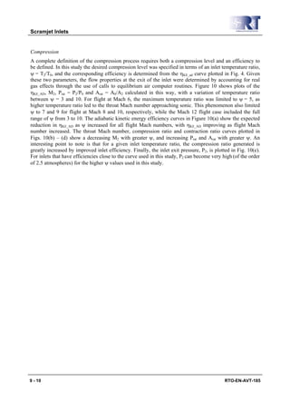 Scramjet Inlets


Compression
A complete definition of the compression process requires both a compression level and an efficiency to
be defined. In this study the desired compression level was specified in terms of an inlet temperature ratio,
ψ = T2/T0, and the corresponding efficiency is determined from the ηKE_ad curve plotted in Fig. 4. Given
these two parameters, the flow properties at the exit of the inlet were determined by accounting for real
gas effects through the use of calls to equilibrium air computer routines. Figure 10 shows plots of the
ηKE_AD, M2, Prat = P2/P0 and Arat = A0/A2 calculated in this way, with a variation of temperature ratio
between ψ = 3 and 10. For flight at Mach 6, the maximum temperature ratio was limited to ψ = 5, as
higher temperature ratio led to the throat Mach number approaching sonic. This phenomenon also limited
ψ to 7 and 9 for flight at Mach 8 and 10, respectively, while the Mach 12 flight case included the full
range of ψ from 3 to 10. The adiabatic kinetic energy efficiency curves in Figure 10(a) show the expected
reduction in ηKE_AD as ψ increased for all flight Mach numbers, with ηKE_AD improving as flight Mach
number increased. The throat Mach number, compression ratio and contraction ratio curves plotted in
Figs. 10(b) – (d) show a decreasing M2 with greater ψ, and increasing Prat and Arat with greater ψ. An
interesting point to note is that for a given inlet temperature ratio, the compression ratio generated is
greatly increased by improved inlet efficiency. Finally, the inlet exit pressure, P2, is plotted in Fig. 10(e).
For inlets that have efficiencies close to the curve used in this study, P2 can become very high (of the order
of 2.5 atmospheres) for the higher ψ values used in this study.




9 - 10                                                                                       RTO-EN-AVT-185
 