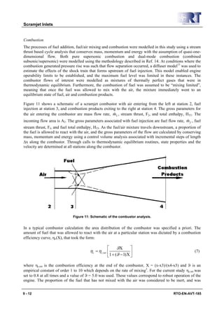 Scramjet Inlets


Combustion
The processes of fuel addition, fuel/air mixing and combustion were modelled in this study using a stream
thrust based cycle analysis that conserves mass, momentum and energy with the assumption of quasi-one-
dimensional flow. Both pure supersonic combustion and dual-mode combustion (combined
subsonic/supersonic) were modelled using the methodology described in Ref. 14. At conditions where the
combustion generated pressure rise was such that flow separation occurred, a diffuser model15 was used to
estimate the effects of the shock train that forms upstream of fuel injection. This model enabled engine
operability limits to be established, and the maximum fuel level was limited in these instances. The
combustor flows of interest were modelled as mixtures of thermally perfect gases that were in
thermodynamic equilibrium. Furthermore, the combustion of fuel was assumed to be “mixing limited”,
meaning that once the fuel was allowed to mix with the air, the mixture immediately went to an
equilibrium state of fuel, air and combustion products.

Figure 11 shows a schematic of a scramjet combustor with air entering from the left at station 2, fuel
injection at station 3, and combustion products exiting to the right at station 4. The gross parameters for
                                                      &
the air entering the combustor are mass flow rate, m2 , stream thrust, F2, and total enthalpy, HT2. The
                                                                                                  &
incoming flow area is A2. The gross parameters associated with fuel injection are fuel flow rate, m f , fuel
stream thrust, Ff, and fuel total enthalpy, HTf. As the fuel/air mixture travels downstream, a proportion of
the fuel is allowed to react with the air, and the gross parameters of the flow are calculated by conserving
mass, momentum and energy using a control volume analysis associated with incremental steps of length
Δx along the combustor. Through calls to thermodynamic equilibrium routines, state properties and the
velocity are determined at all stations along the combustor.




                              Figure 11: Schematic of the combustor analysis.


In a typical combustor calculation the area distribution of the combustor was specified a priori. The
amount of fuel that was allowed to react with the air at a particular station was dictated by a combustion
efficiency curve, ηc(X), that took the form:

                                                    ⎡     ϑΧ       ⎤
                                        ηc = ηc ,tot ⎢             ⎥                                    (7)
                                                    ⎣1 + (ϑ − 1) Χ ⎦

where ηc,tot is the combustion efficiency at the end of the combustor, Χ = (x-x3)/(x4-x3) and ϑ is an
empirical constant of order 1 to 10 which depends on the rate of mixing3. For the current study ηc,tot was
set to 0.8 at all times and a value of ϑ = 5.0 was used. These values correspond to robust operation of the
engine. The proportion of the fuel that has not mixed with the air was considered to be inert, and was


9 - 12                                                                                     RTO-EN-AVT-185
 
