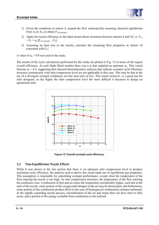 Scramjet Inlets


      1) Given the conditions at station 4, expand the flow isentropically assuming chemical equilibrium
         from A4 to A10 to obtain F10,isentropic.
      2) Apply the nozzle efficiency to the ideal stream thrust increment between stations 4 and 10; i.e. F10
         = F4 + ηn [F10,isentropic – F4].
      3) Assuming no heat loss in the nozzle, calculate the remaining flow properties at station 10
         consistent with F10.

A value of ηn = 0.9 was used in the study.

The results of the cycle calculations performed for this study are plotted in Fig. 13 in terms of the engine
overall efficiency. At each flight Mach number there was a ψ that supplied an optimum ηo. This varied
between ψ = 4-5, suggesting that classical thermodynamic analyses that indicate scramjet cycle efficiency
increases continuously with inlet compression level are not applicable in this case. This may be due to the
use of a divergent scramjet combustor wit han area ratio of two. This result, however, is a good one for
inlet designers, as the higher the inlet compression level the more difficult it becomes to design an
operational inlet.



                                   50




                                   40




                                   30
                           etao%




                                   20
                                                   Mach 12
                                                   Mach 10
                                                   Mach 8
                                                   Mach 6
                                   10




                                    0
                                        3    4      5        6       7   8    9     10
                                                                 Ψ


                                        Figure 13: Overall scramjet cycle efficiency.



3.2      Non-Equilibrium Nozzle Effects
While it was shown in the last section that there is an optimum inlet compression level to produce
maximum cycle efficiency, the analysis used to derive this result made use of equilibrium gas properties.
This assumption is reasonable for calculating scramjet performance, except when the temperature of the
flow entering the nozzle is too high. As inlet compression increases, the temperature of the flow entering
the combustor rises. Combustion of fuel and air raises the temperature considerably higher, such that at the
start of the nozzle, some portion of the oxygen and nitrogen in the air may be dissociated, and furthermore,
some portion of the combustion product (H2O in the case of hydrogen-air combustion) remains unformed.
In the rapidly expanding nozzle process, recombination of the air and steam does not have time to fully
occur, and a portion of the energy available from combustion is not realized.



9 - 14                                                                                      RTO-EN-AVT-185
 