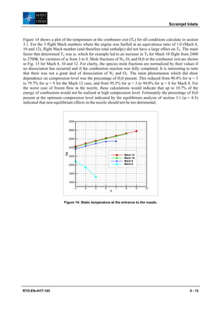 Scramjet Inlets


Figure 14 shows a plot of the temperature at the combustor exit (T4) for all conditions calculate in section
3.1. For the 3 flight Mach numbers where the engine was fuelled at an equivalence ratio of 1.0 (Mach 8,
10 and 12), flight Mach number (and therefore total enthalpy) did not have a large effect on T4. The main
factor that determined T4 was ψ, which for example led to an increase in T4 for Mach 10 flight from 2400
to 2700K for variation of ψ from 3 to 8. Mole fractions of N2, O2 and H20 at the combustor exit are shown
in Fig. 15 for Mach 8, 10 and 12. For clarity, the species mole fractions are normalized by their values if
no dissociation has occurred and if the combustion reaction was fully completed. It is interesting to note
that there was not a great deal of dissociation of N2 and O2. The main phenomenon which did show
dependence on compression level was the percentage of H20 present. This reduced from 90.4% for ψ = 3
to 79.7% for ψ = 9 for the Mach 12 case, and from 95.5% for ψ = 3 to 94.0% for ψ = 8 for Mach 8. For
the worst case of frozen flow in the nozzle, these calculations would indicate that up to 10.7% of the
energy of combustion would not be realized at high compression level. Fortunately the percentage of H20
present at the optimum compression level indicated by the equilibrium analysis of section 3.1 (ψ = 4-5)
indicated that non-equilibrium effects in the nozzle should not be too detrimental.



                               3000


                               2800


                               2600


                               2400
                          T4




                               2200                            Mach 12
                                                               Mach 10
                                                               Mach 8
                               2000                            Mach 6


                               1800


                               1600

                                      3   4   5    6       7    8        9   10
                                                       Ψ


                         Figure 14: Static temperature at the entrance to the nozzle.




RTO-EN-AVT-185                                                                                         9 - 15
 