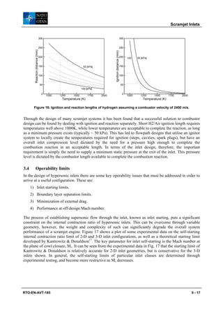Scramjet Inlets


                                  300                                                                     300


                                  250                                                                     250
         Reaction distance (mm)




                                                                                 Ignition distance (mm)
                                  200                                                                     200   100    50 [kPa]


                                  150                          50 [kPa]                                   150


                                  100                                                                     100


                                   50                                                                      50
                                                              100 [kPa]

                                    0                                                                       0
                                        1000   1250    1500        1750   2000                                  1000     1250     1500       1750   2000
                                                Temperature (K)                                                            Temperature (K)

        Figure 16: Ignition and reaction lengths of hydrogen assuming a combustor velocity of 2400 m/s.


Through the design of many scramjet systems it has been found that a successful solution to combustor
design can be found by dealing with ignition and reaction separately. Short H2/Air ignition length requires
temperatures well above 1000K, while lower temperatures are acceptable to complete the reaction, as long
as a minimum pressure exists (typically ~ 50 kPa). This has led to flowpath designs that utilise an ignitor
system to locally create the temperatures required for ignition (steps, cavities, spark plugs), but have an
overall inlet compression level dictated by the need for a pressure high enough to complete the
combustion reaction in an acceptable length. In terms of the inlet design, therefore, the important
requirement is simply the need to supply a minimum static pressure at the exit of the inlet. This pressure
level is dictated by the combustor length available to complete the combustion reaction.

3.4       Operability limits
In the design of hypersonic inlets there are some key operability issues that must be addressed in order to
arrive at a useful configuration. These are:
      1) Inlet starting limits.
      2) Boundary layer separation limits.
      3) Minimization of external drag.
      4) Performance at off-design Mach number.

The process of establishing supersonic flow through the inlet, known as inlet starting, puts a significant
constraint on the internal contraction ratio of hypersonic inlets. This can be overcome through variable
geometry, however, the weight and complexity of such can significantly degrade the overall system
performance of a scramjet engine. Figure 17 shows a plot of some experimental data on the self-starting
internal contraction ratio limit of 2-D and 3-D inlet configurations, as well as a theoretical starting limit
developed by Kantrowitz & Donaldson17. The key parameter for inlet self-starting is the Mach number at
the plane of cowl closure, Mc. It can be seen from the experimental data in Fig. 17 that the starting limit of
Kantrowitz & Donaldson is relatively accurate for 2-D inlet geometries, but is conservative for the 3-D
inlets shown. In general, the self-starting limits of particular inlet classes are determined through
experimental testing, and become more restrictive as Mc decreases.




RTO-EN-AVT-185                                                                                                                                             9 - 17
 