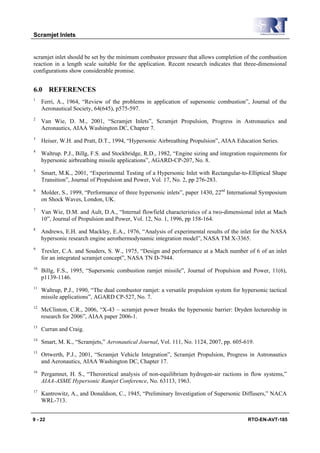 Scramjet Inlets


scramjet inlet should be set by the minimum combustor pressure that allows completion of the combustion
reaction in a length scale suitable for the application. Recent research indicates that three-dimensional
configurations show considerable promise.


6.0 REFERENCES
1
     Ferri, A., 1964, “Review of the problems in application of supersonic combustion”, Journal of the
     Aeronautical Society, 64(645), p575-597.
2
     Van Wie, D. M., 2001, “Scramjet Inlets”, Scramjet Propulsion, Progress in Astronautics and
     Aeronautics, AIAA Washington DC, Chapter 7.
3
     Heiser, W.H. and Pratt, D.T., 1994, “Hypersonic Airbreathing Propulsion”, AIAA Education Series.
4
     Waltrup. P.J., Billg, F.S. and Stockbridge, R.D., 1982, “Engine sizing and integration requirements for
     hypersonic airbreathing missile applications”, AGARD-CP-207, No. 8.
5
     Smart, M.K., 2001, “Experimental Testing of a Hypersonic Inlet with Rectangular-to-Elliptical Shape
     Transition”, Journal of Propulsion and Power, Vol. 17, No. 2, pp 276-283.
6
     Molder, S., 1999, “Performance of three hypersonic inlets”, paper 1430, 22nd International Symposium
     on Shock Waves, London, UK.
7
     Van Wie, D.M. and Ault, D.A., “Internal flowfield characteristics of a two-dimensional inlet at Mach
     10”, Journal of Propulsion and Power, Vol. 12, No. 1, 1996, pp 158-164.
8
     Andrews, E.H. and Mackley, E.A., 1976, “Analysis of experimental results of the inlet for the NASA
     hypersonic research engine aerothermodynamic integration model”, NASA TM X-3365.
9
     Trexler, C.A. and Souders, S. W., 1975, “Design and performance at a Mach number of 6 of an inlet
     for an integrated scramjet concept”, NASA TN D-7944.
10
     Billg, F.S., 1995, “Supersonic combustion ramjet missile”, Journal of Propulsion and Power, 11(6),
     p1139-1146.
11
     Waltrup, P.J., 1990, “The dual combustor ramjet: a versatile propulsion system for hypersonic tactical
     missile applications”, AGARD CP-527, No. 7.
12
     McClinton, C.R., 2006, “X-43 – scramjet power breaks the hypersonic barrier: Dryden lectureship in
     research for 2006”, AIAA paper 2006-1.
13
     Curran and Craig.
14
     Smart, M. K., “Scramjets,” Aeronautical Journal, Vol. 111, No. 1124, 2007, pp. 605-619.
15
     Ortwerth, P.J., 2001, “Scramjet Vehicle Integration”, Scramjet Propulsion, Progress in Astronautics
     and Aeronautics, AIAA Washington DC, Chapter 17.
16
     Pergamnet, H. S., “Theroretical analysis of non-equilibrium hydrogen-air ractions in flow systems,”
     AIAA-ASME Hypersonic Ramjet Conference, No. 63113, 1963.
17
     Kantrowitz, A., and Donaldson, C., 1945, “Preliminary Investigation of Supersonic Diffusers,” NACA
     WRL-713.


9 - 22                                                                                     RTO-EN-AVT-185
 