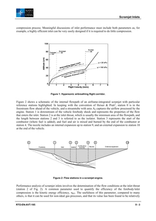 Scramjet Inlets


compression process. Meaningful discussions of inlet performance must include both parameters as, for
example, a highly efficient inlet can be very easily designed if it is required to do little compression.




                               Figure 1: Hypersonic airbreathing flight corridor.


Figure 2 shows a schematic of the internal flowpath of an airframe-integrated scramjet with particular
reference stations highlighted. In keeping with the convention of Heiser & Pratt3, station 0 is in the
freestream flow ahead of the vehicle, and a streamtube with area A0 captures the airflow processed by the
engine. Station 1 is downstream of the vehicle forebody shock and represents the properties of the flow
that enters the inlet. Station 2 is at the inlet throat, which is usually the minimum area of the flowpath, and
the length between stations 2 and 3 is referred to as the isolator. Station 3 represents the start of the
combustor (where fuel is added), and fuel and air is mixed and burned by the end of the combustor at
station 4. The nozzle includes an internal expansion up to station 9, and an external expansion to station 10
at the end of the vehicle.



          0                       1             2          3                4            9                             10
                                                               Combustion       Nozzle       External expansion
                    Forebody            Inlet       Isolator    chamber




                                 Figure 2: Flow stations in a scramjet engine.


Performance analysis of scramjet inlets involves the determination of the flow conditions at the inlet throat
(station 2 of Fig. 2). A common parameter used to quantify the efficiency of the forebody/inlet
compression is the kinetic energy efficiency, ηKE. The usefulness of this parameter, compared to many
others, is that it can be used for non-ideal gas processes, and that its value has been found to be relatively

RTO-EN-AVT-185                                                                                                               9-3
 