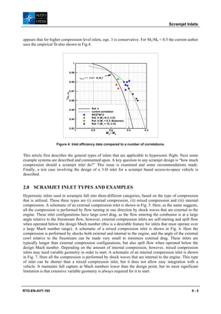 Scramjet Inlets


appears that for higher compression level inlets, eqn. 3 is conservative. For M2/M0 < 0.5 the current author
uses the empirical fit also shown in Fig.4.



                                    1


                                  0.99
                                             ηKE,ad = 1 - 0.4(1 - M 2/M 0)
                                                                             4



                                  0.98


                                  0.97
                         ηKE_AD




                                  0.96


                                  0.95                      Ref. 4
                                                            current correlation
                                                            RESTM12
                                                            Ref. 5 (M 1=6.2; 3-D)
                                  0.94
                                                            Ref. 6 (M 1 = 8.3; Buseman)
                                                            Ref. 7 (M 1 = 10; 2-D)
                                  0.93
                                         1                  0.8                    0.6     0.4   0.2
                                                                                 M2 / M0


                    Figure 4: Inlet efficiency data compared to a number of correlations.


This article first describes the general types of inlets that are applicable to hypersonic flight. Next some
example systems are described and commented upon. A key question in any scramjet design is “how much
compression should a scramjet inlet do?” This issue is examined and some recommendations made.
Finally, a test case involving the design of a 3-D inlet for a scramjet based access-to-space vehicle is
described.


2.0 SCRAMJET INLET TYPES AND EXAMPLES
Hypersonic inlets used in scramjets fall into three-different categories, based on the type of compression
that is utilized. These three types are (i) external compression, (ii) mixed compression and (iii) internal
compression. A schematic of an external compression inlet is shown in Fig. 5. Here, as the name suggests,
all the compression is performed by flow turning in one direction by shock waves that are external to the
engine. These inlet configurations have large cowl drag, as the flow entering the combustor is at a large
angle relative to the freestream flow, however, external compression inlets are self-starting and spill flow
when operated below the design Mach number (this is a desirable feature for inlets that must operate over
a large Mach number range). A schematic of a mixed compression inlet is shown in Fig. 6. Here the
compression is performed by shocks both external and internal to the engine, and the angle of the external
cowl relative to the freestream can be made very small to minimize external drag. These inlets are
typically longer than external compression configurations, but also spill flow when operated below the
design Mach number. Depending on the amount of internal compression, however, mixed compression
inlets may need variable geometry in order to start. A schematic of an internal compression inlet is shown
in Fig. 7. Here all the compression is performed by shock waves that are internal to the engine. This type
of inlet can be shorter than a mixed compression inlet, but it does not allow easy integration with a
vehicle. It maintains full capture at Mach numbers lower than the design point, but its most significant
limitation is that extensive variable geometry is always required for it to start.



RTO-EN-AVT-185                                                                                                    9-5
 