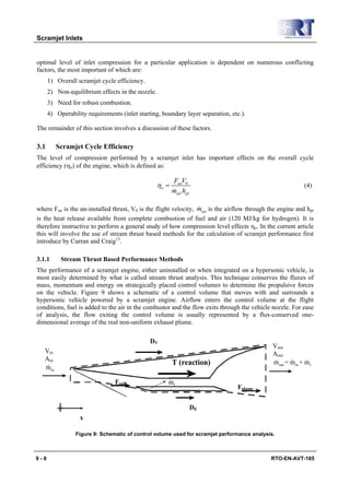 Scramjet Inlets


optimal level of inlet compression for a particular application is dependent on numerous conflicting
factors, the most important of which are:
      1) Overall scramjet cycle efficiency.
      2) Non-equilibrium effects in the nozzle.
      3) Need for robust combustion.
      4) Operability requirements (inlet starting, boundary layer separation, etc.).

The remainder of this section involves a discussion of these factors.

3.1      Scramjet Cycle Efficiency
The level of compression performed by a scramjet inlet has important effects on the overall cycle
efficiency (ηo) of the engine, which is defined as:

                                                         FunV0
                                                  ηo =                                                      (4)
                                                         &
                                                         mair hpr

                                                                 &
where Fun is the un-installed thrust, V0 is the flight velocity, mair is the airflow through the engine and hpr
is the heat release available from complete combustion of fuel and air (120 MJ/kg for hydrogen). It is
therefore instructive to perform a general study of how compression level effects ηo. In the current article
this will involve the use of stream thrust based methods for the calculation of scramjet performance first
introduce by Curran and Craig13.

3.1.1      Stream Thrust Based Performance Methods
The performance of a scramjet engine, either uninstalled or when integrated on a hypersonic vehicle, is
most easily determined by what is called stream thrust analysis. This technique conserves the fluxes of
mass, momentum and energy on strategically placed control volumes to determine the propulsive forces
on the vehicle. Figure 9 shows a schematic of a control volume that moves with and surrounds a
hypersonic vehicle powered by a scramjet engine. Airflow enters the control volume at the flight
conditions, fuel is added to the air in the combustor and the flow exits through the vehicle nozzle. For ease
of analysis, the flow exiting the control volume is usually represented by a flux-conserved one-
dimensional average of the real non-uniform exhaust plume.

                                              DV
                                                                                              Vout
   Vin                                                                                        Aout
   Ain                                                                                         &      &     &
                                                         T (reaction)                         m out = min + m f
    &
   min

                                Fspill               &
                                                     mf
                                                                                Fplume

                                                                    DE
                  x

                 Figure 9: Schematic of control volume used for scramjet performance analysis.



9-8                                                                                          RTO-EN-AVT-185
 