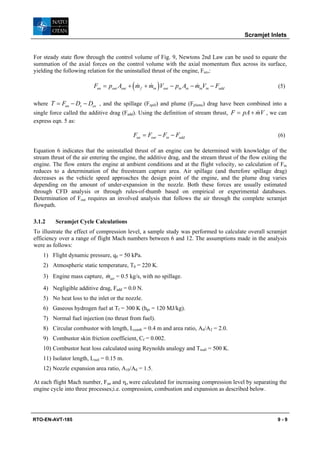 Scramjet Inlets


For steady state flow through the control volume of Fig. 9, Newtons 2nd Law can be used to equate the
summation of the axial forces on the control volume with the axial momentum flux across its surface,
yielding the following relation for the uninstalled thrust of the engine, Fun,:

                          Fun = pout Aout + ( m f + min ) Vout − pin Ain − minVin − Fadd
                                              &     &                      &                              (5)

where T = Fun − Dv − Dex , and the spillage (Fspill) and plume (Fplume) drag have been combined into a
single force called the additive drag (Fadd). Using the definition of stream thrust, F = pA + mV , we can
                                                                                              &
express eqn. 5 as:

                                            Fun = Fout − Fin − Fadd                                       (6)

Equation 6 indicates that the uninstalled thrust of an engine can be determined with knowledge of the
stream thrust of the air entering the engine, the additive drag, and the stream thrust of the flow exiting the
engine. The flow enters the engine at ambient conditions and at the flight velocity, so calculation of Fin
reduces to a determination of the freestream capture area. Air spillage (and therefore spillage drag)
decreases as the vehicle speed approaches the design point of the engine, and the plume drag varies
depending on the amount of under-expansion in the nozzle. Both these forces are usually estimated
through CFD analysis or through rules-of-thumb based on empirical or experimental databases.
Determination of Fout requires an involved analysis that follows the air through the complete scramjet
flowpath.

3.1.2    Scramjet Cycle Calculations
To illustrate the effect of compression level, a sample study was performed to calculate overall scramjet
efficiency over a range of flight Mach numbers between 6 and 12. The assumptions made in the analysis
were as follows:
    1) Flight dynamic pressure, q0 = 50 kPa.
    2) Atmospheric static temperature, T0 = 220 K.
                            &
    3) Engine mass capture, mair = 0.5 kg/s, with no spillage.

    4) Negligible additive drag, Fadd = 0.0 N.
    5) No heat loss to the inlet or the nozzle.
    6) Gaseous hydrogen fuel at Tf = 300 K (hpr = 120 MJ/kg).
    7) Normal fuel injection (no thrust from fuel).
    8) Circular combustor with length, Lcomb = 0.4 m and area ratio, A4/A2 = 2.0.
    9) Combustor skin friction coefficient, Cf = 0.002.
    10) Combustor heat loss calculated using Reynolds analogy and Twall = 500 K.
    11) Isolator length, Lisol = 0.15 m.
    12) Nozzle expansion area ratio, A10/A0 = 1.5.

At each flight Mach number, Fun and ηo were calculated for increasing compression level by separating the
engine cycle into three processes;i.e. compression, combustion and expansion as described below.




RTO-EN-AVT-185                                                                                            9-9
 