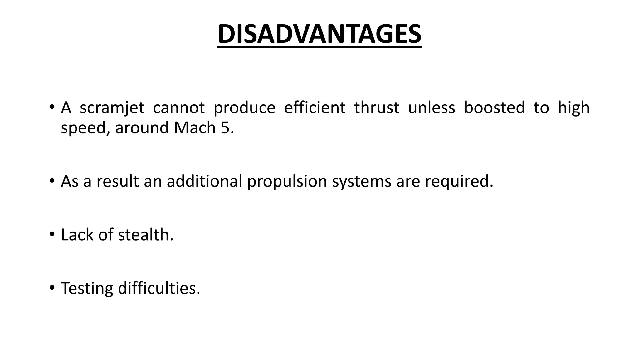 DISADVANTAGES
• A scramjet cannot produce efficient thrust unless boosted to high
speed, around Mach 5.
• As a result an additional propulsion systems are required.
• Lack of stealth.
• Testing difficulties.
 
