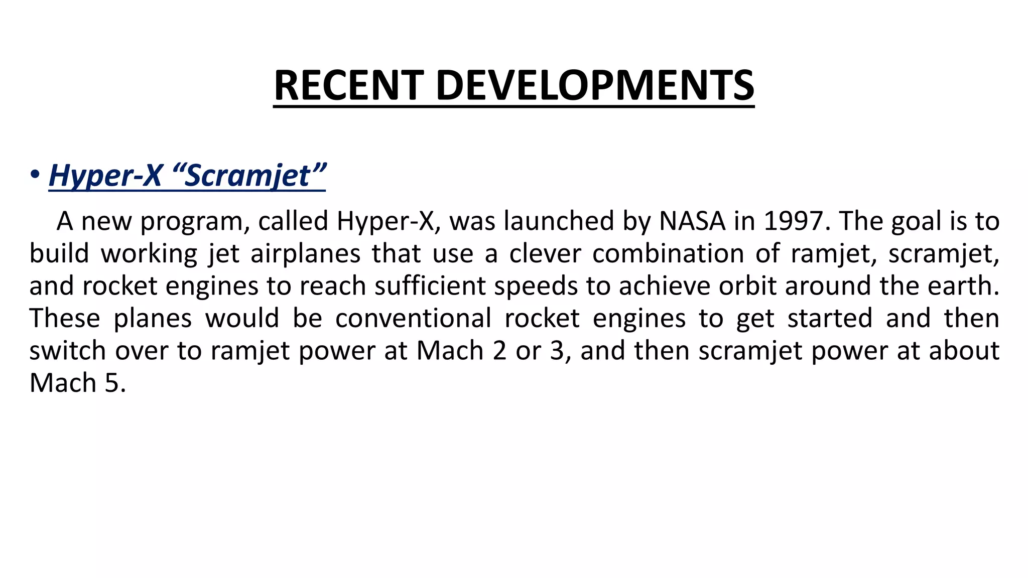 RECENT DEVELOPMENTS
• Hyper-X “Scramjet”
A new program, called Hyper-X, was launched by NASA in 1997. The goal is to
build working jet airplanes that use a clever combination of ramjet, scramjet,
and rocket engines to reach sufficient speeds to achieve orbit around the earth.
These planes would be conventional rocket engines to get started and then
switch over to ramjet power at Mach 2 or 3, and then scramjet power at about
Mach 5.
 