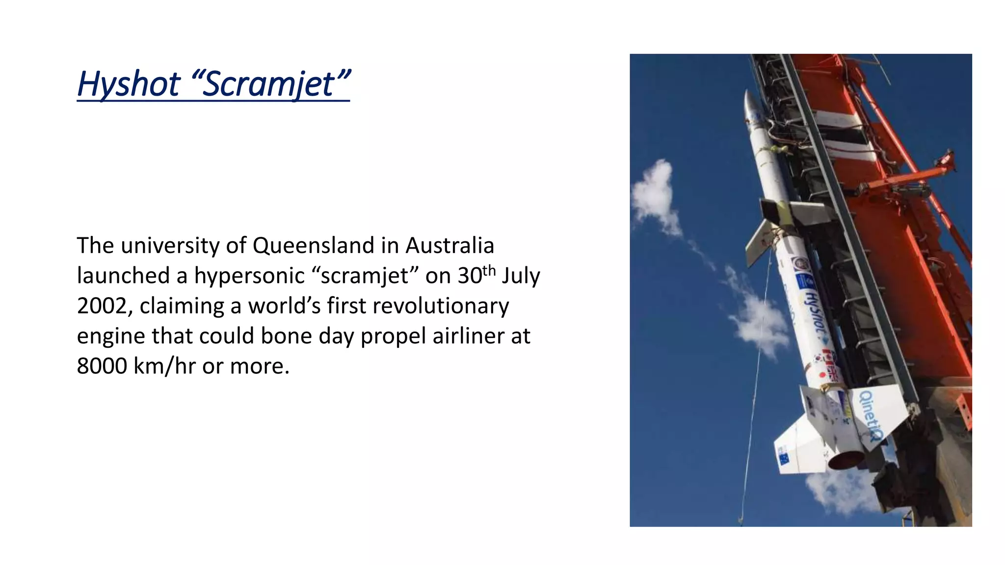 Hyshot “Scramjet”
The university of Queensland in Australia
launched a hypersonic “scramjet” on 30th July
2002, claiming a world’s first revolutionary
engine that could bone day propel airliner at
8000 km/hr or more.
 