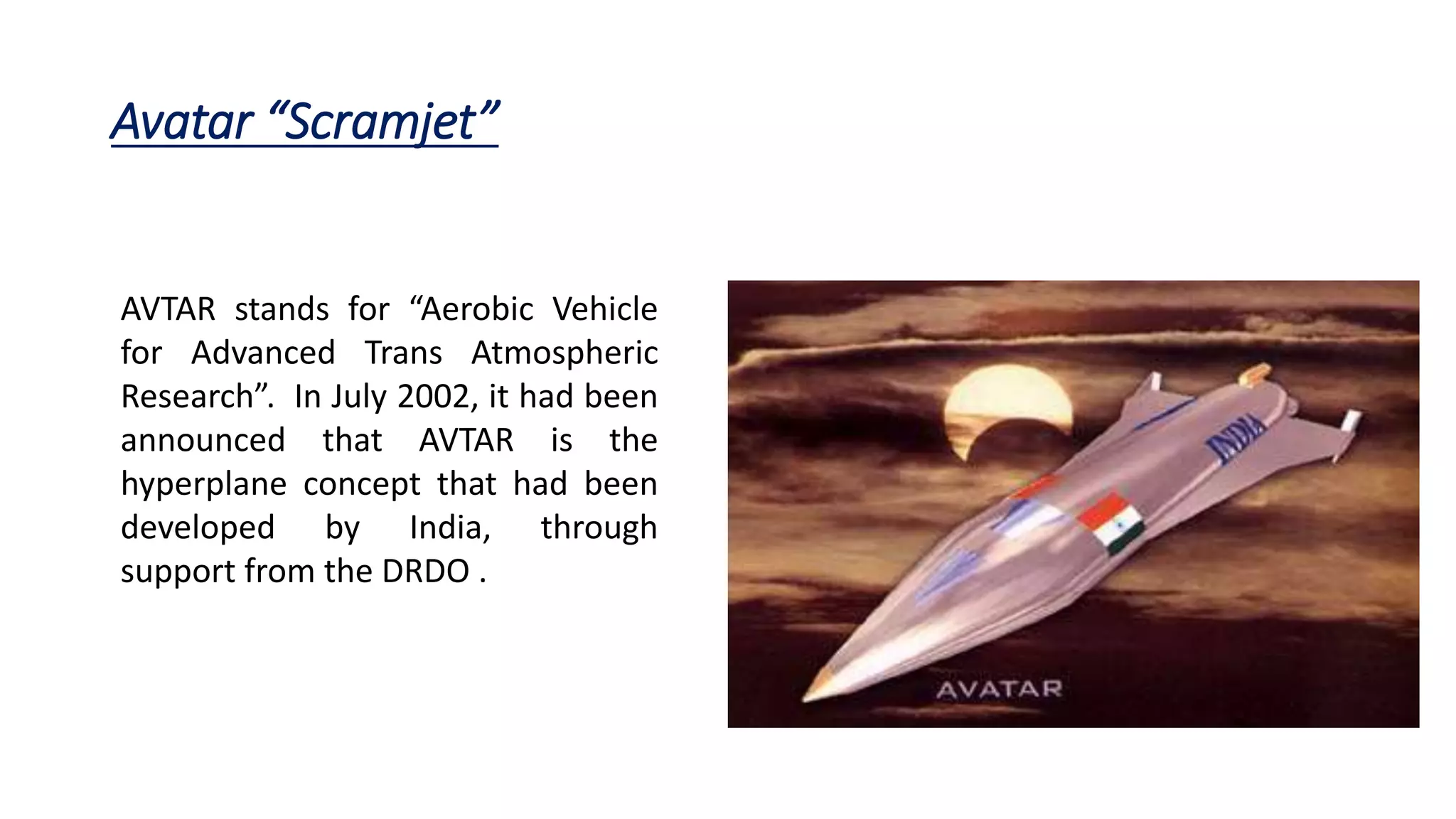 Avatar “Scramjet”
AVTAR stands for “Aerobic Vehicle
for Advanced Trans Atmospheric
Research”. In July 2002, it had been
announced that AVTAR is the
hyperplane concept that had been
developed by India, through
support from the DRDO .
 