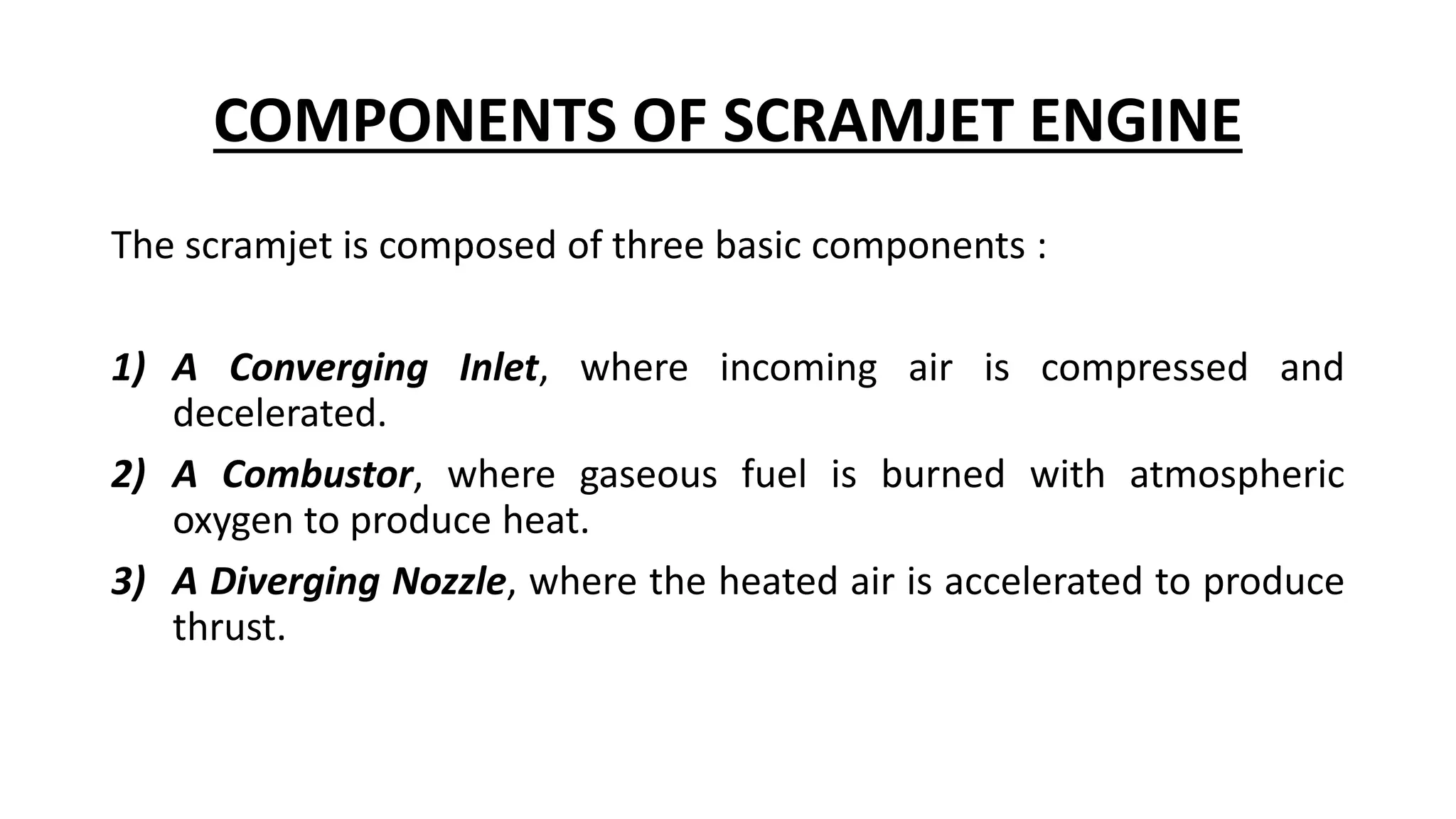 COMPONENTS OF SCRAMJET ENGINE
The scramjet is composed of three basic components :
1) A Converging Inlet, where incoming air is compressed and
decelerated.
2) A Combustor, where gaseous fuel is burned with atmospheric
oxygen to produce heat.
3) A Diverging Nozzle, where the heated air is accelerated to produce
thrust.
 