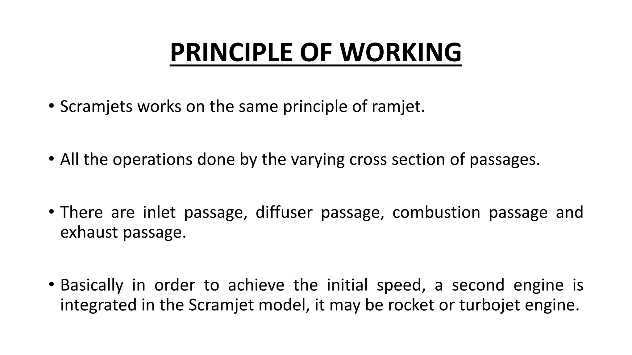 PRINCIPLE OF WORKING
• Scramjets works on the same principle of ramjet.
• All the operations done by the varying cross section of passages.
• There are inlet passage, diffuser passage, combustion passage and
exhaust passage.
• Basically in order to achieve the initial speed, a second engine is
integrated in the Scramjet model, it may be rocket or turbojet engine.
 