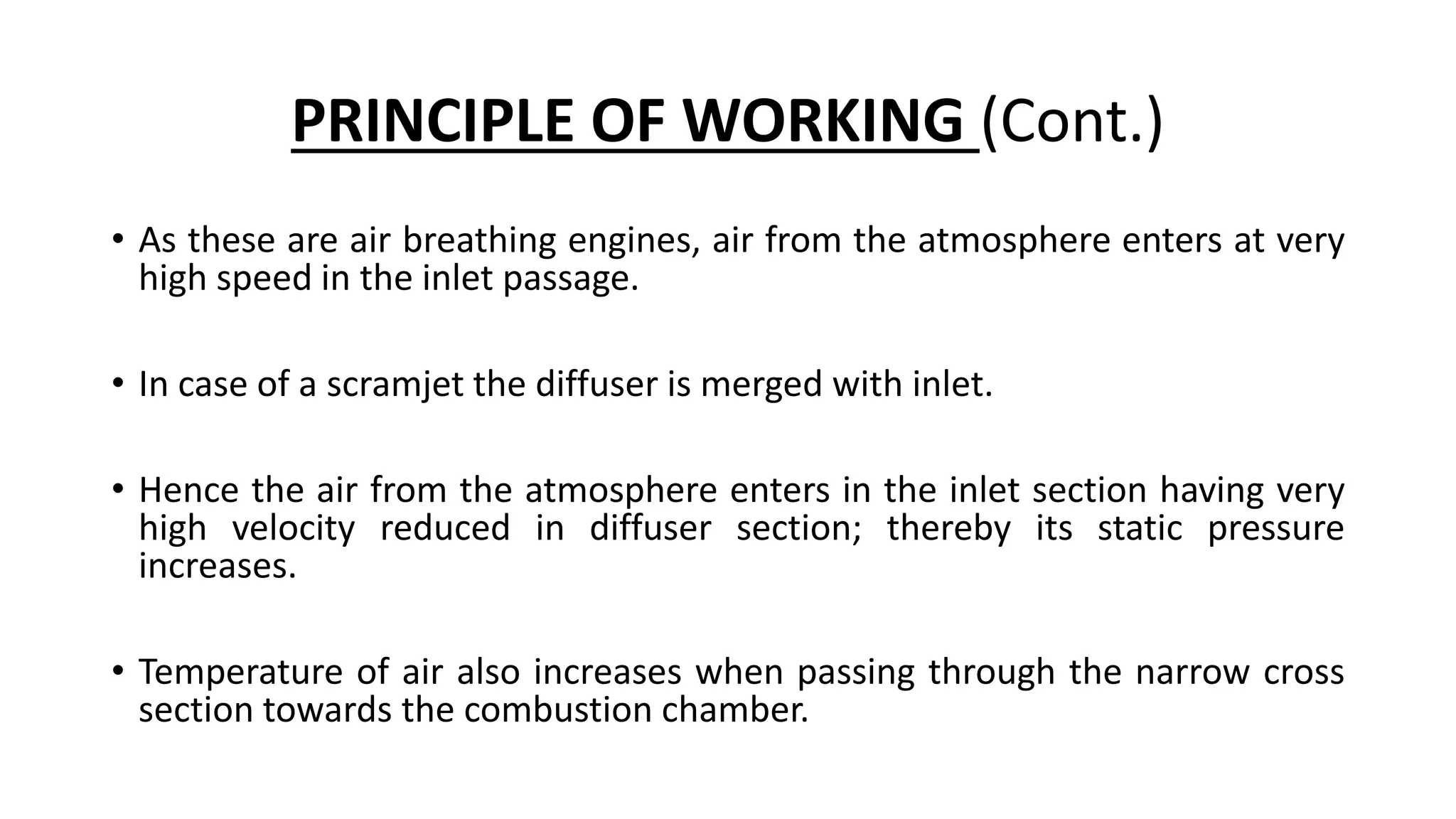 PRINCIPLE OF WORKING (Cont.)
• As these are air breathing engines, air from the atmosphere enters at very
high speed in the inlet passage.
• In case of a scramjet the diffuser is merged with inlet.
• Hence the air from the atmosphere enters in the inlet section having very
high velocity reduced in diffuser section; thereby its static pressure
increases.
• Temperature of air also increases when passing through the narrow cross
section towards the combustion chamber.
 