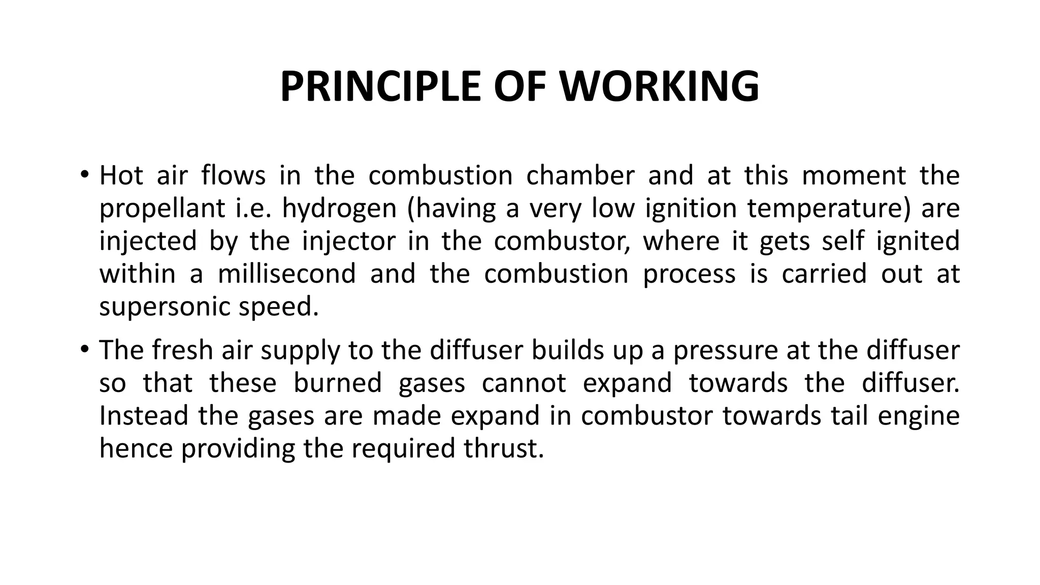 PRINCIPLE OF WORKING
• Hot air flows in the combustion chamber and at this moment the
propellant i.e. hydrogen (having a very low ignition temperature) are
injected by the injector in the combustor, where it gets self ignited
within a millisecond and the combustion process is carried out at
supersonic speed.
• The fresh air supply to the diffuser builds up a pressure at the diffuser
so that these burned gases cannot expand towards the diffuser.
Instead the gases are made expand in combustor towards tail engine
hence providing the required thrust.
 
