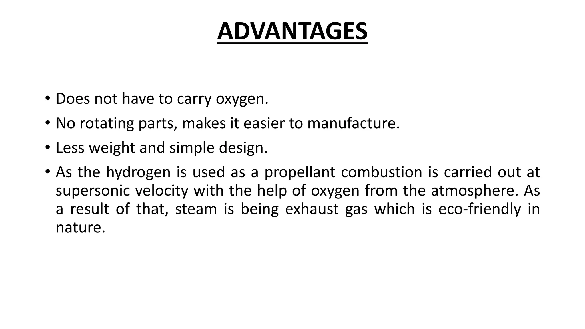 ADVANTAGES
• Does not have to carry oxygen.
• No rotating parts, makes it easier to manufacture.
• Less weight and simple design.
• As the hydrogen is used as a propellant combustion is carried out at
supersonic velocity with the help of oxygen from the atmosphere. As
a result of that, steam is being exhaust gas which is eco-friendly in
nature.
 