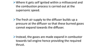 Where it gets self ignited within a millisecond and
the combustion process is carried out at the
supersonic speed.
The fresh air supply to the diffuser builds up a
pressure at the diffuser so that these burned gases
cannot expand towards the diffuser.
Instead, the gases are made expand in combustor
towards tail engine hence providing the required
thrust.
 