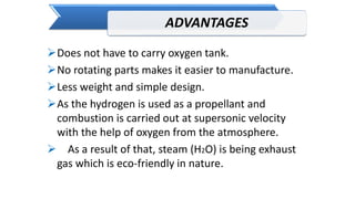 ADVANTAGES
Does not have to carry oxygen tank.
No rotating parts makes it easier to manufacture.
Less weight and simple design.
As the hydrogen is used as a propellant and
combustion is carried out at supersonic velocity
with the help of oxygen from the atmosphere.
 As a result of that, steam (H2O) is being exhaust
gas which is eco-friendly in nature.
 