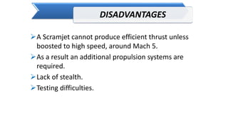 DISADVANTAGES
A Scramjet cannot produce efficient thrust unless
boosted to high speed, around Mach 5.
As a result an additional propulsion systems are
required.
Lack of stealth.
Testing difficulties.
 