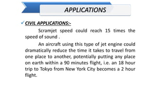 APPLICATIONS
CIVIL APPLICATIONS:-
Scramjet speed could reach 15 times the
speed of sound .
An aircraft using this type of jet engine could
dramatically reduce the time it takes to travel from
one place to another, potentially putting any place
on earth within a 90 minutes flight, i.e. an 18 hour
trip to Tokyo from New York City becomes a 2 hour
flight.
 