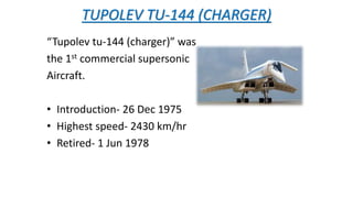 TUPOLEV TU-144 (CHARGER)
“Tupolev tu-144 (charger)” was
the 1st commercial supersonic
Aircraft.
• Introduction- 26 Dec 1975
• Highest speed- 2430 km/hr
• Retired- 1 Jun 1978
 