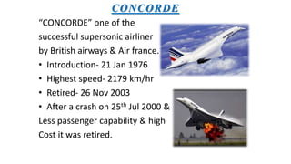 CONCORDE
“CONCORDE” one of the
successful supersonic airliner
by British airways & Air france.
• Introduction- 21 Jan 1976
• Highest speed- 2179 km/hr
• Retired- 26 Nov 2003
• After a crash on 25th Jul 2000 &
Less passenger capability & high
Cost it was retired.
 