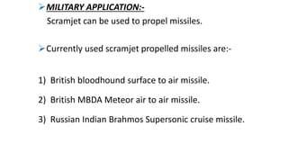 MILITARY APPLICATION:-
Scramjet can be used to propel missiles.
Currently used scramjet propelled missiles are:-
1) British bloodhound surface to air missile.
2) British MBDA Meteor air to air missile.
3) Russian Indian Brahmos Supersonic cruise missile.
 