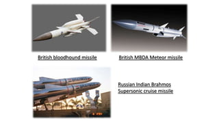 British bloodhound missile British MBDA Meteor missile
Russian Indian Brahmos
Supersonic cruise missile
 