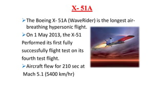 X- 51A
The Boeing X- 51A (WaveRider) is the longest air-
breathing hypersonic flight.
On 1 May 2013, the X-51
Performed its first fully
successfully flight test on its
fourth test flight.
Aircraft flew for 210 sec at
Mach 5.1 (5400 km/hr)
 