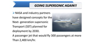GOING SUPERSONIC AGAIN!!
NASA and industry partners
have designed concepts for the
Next- generation supersonic
Transport (SST) planned for
deployment by 2030.
A passenger jet that would fly 300 passengers at more
Than 2,400 km/hr.
 