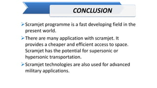 CONCLUSION
Scramjet programme is a fast developing field in the
present world.
There are many application with scramjet. It
provides a cheaper and efficient access to space.
Scramjet has the potential for supersonic or
hypersonic transportation.
Scramjet technologies are also used for advanced
military applications.
 