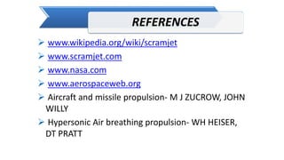 REFERENCES
 www.wikipedia.org/wiki/scramjet
 www.scramjet.com
 www.nasa.com
 www.aerospaceweb.org
 Aircraft and missile propulsion- M J ZUCROW, JOHN
WILLY
 Hypersonic Air breathing propulsion- WH HEISER,
DT PRATT
 