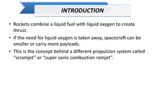 INTRODUCTION
• Rockets combine a liquid fuel with liquid oxygen to create
thrust.
• If the need for liquid oxygen is taken away, spacecraft can be
smaller or carry more payloads.
• This is the concept behind a different propulsion system called
“scramjet” or “super sonic combustion ramjet”.
 