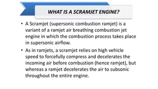 WHAT IS A SCRAMJET ENGINE?
• A Scramjet (supersonic combustion ramjet) is a
variant of a ramjet air breathing combustion jet
engine in which the combustion process takes place
in supersonic airflow.
• As in ramjets, a scramjet relies on high vehicle
speed to forcefully compress and decelerates the
incoming air before combustion (hence ramjet), but
whereas a ramjet decelerates the air to subsonic
throughout the entire engine.
 