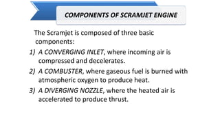 COMPONENTS OF SCRAMJET ENGINE
The Scramjet is composed of three basic
components:
1) A CONVERGING INLET, where incoming air is
compressed and decelerates.
2) A COMBUSTER, where gaseous fuel is burned with
atmospheric oxygen to produce heat.
3) A DIVERGING NOZZLE, where the heated air is
accelerated to produce thrust.
 