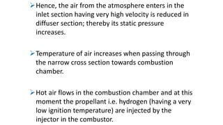 Hence, the air from the atmosphere enters in the
inlet section having very high velocity is reduced in
diffuser section; thereby its static pressure
increases.
Temperature of air increases when passing through
the narrow cross section towards combustion
chamber.
Hot air flows in the combustion chamber and at this
moment the propellant i.e. hydrogen (having a very
low ignition temperature) are injected by the
injector in the combustor.
 