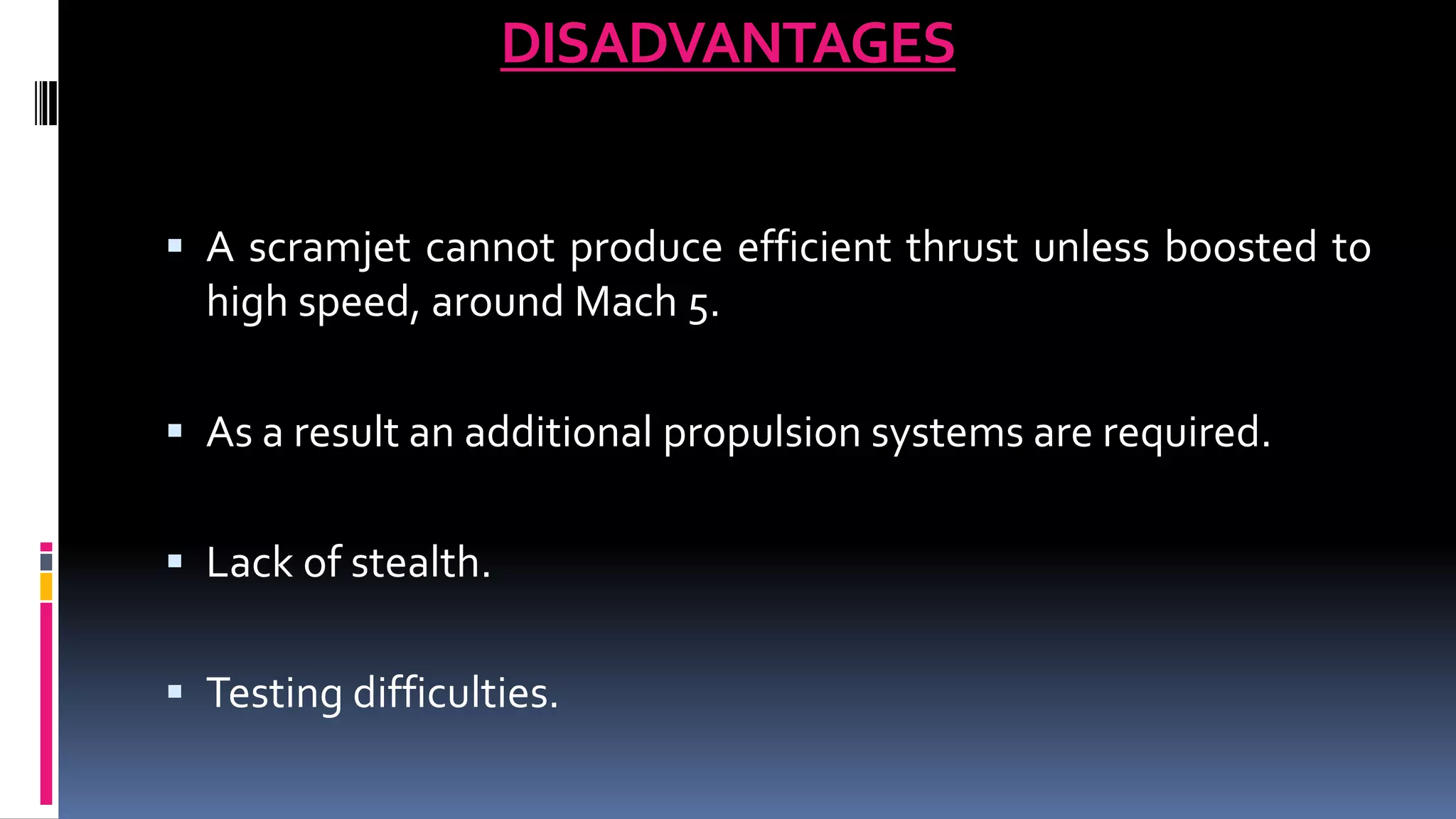 DISADVANTAGES
 A scramjet cannot produce efficient thrust unless boosted to
high speed, around Mach 5.
 As a result an additional propulsion systems are required.
 Lack of stealth.
 Testing difficulties.
 