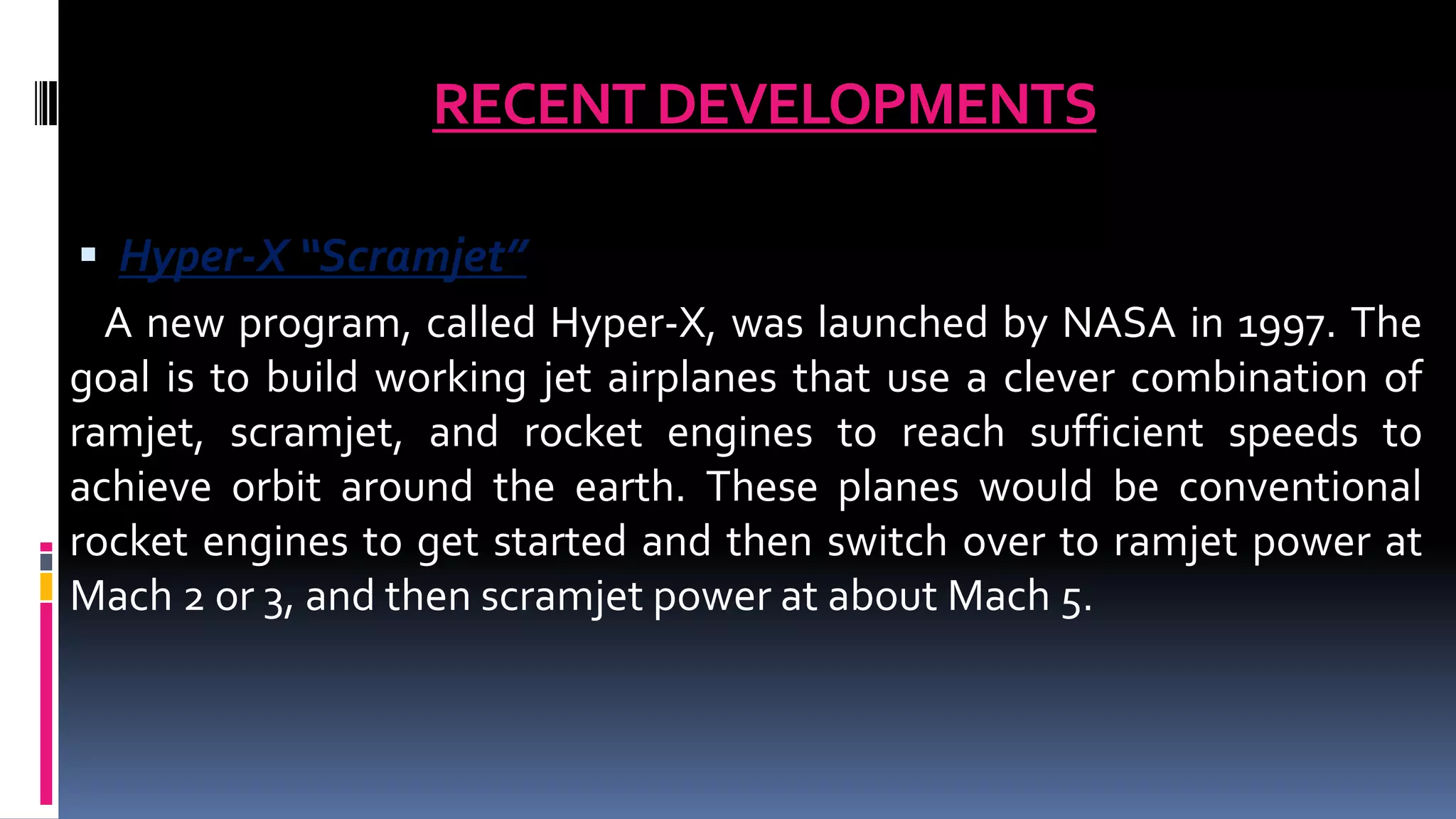 RECENT DEVELOPMENTS
 Hyper-X “Scramjet”
A new program, called Hyper-X, was launched by NASA in 1997. The
goal is to build working jet airplanes that use a clever combination of
ramjet, scramjet, and rocket engines to reach sufficient speeds to
achieve orbit around the earth. These planes would be conventional
rocket engines to get started and then switch over to ramjet power at
Mach 2 or 3, and then scramjet power at about Mach 5.
 